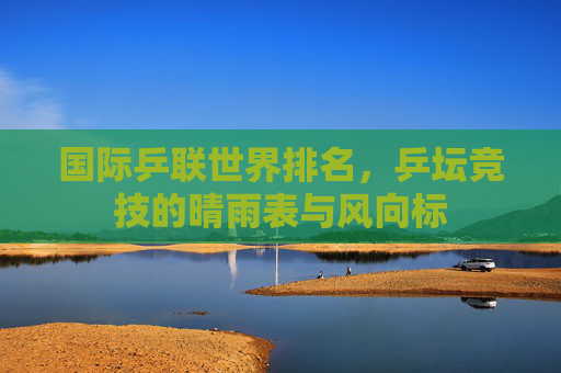 国际乒联世界排名，乒坛竞技的晴雨表与风向标