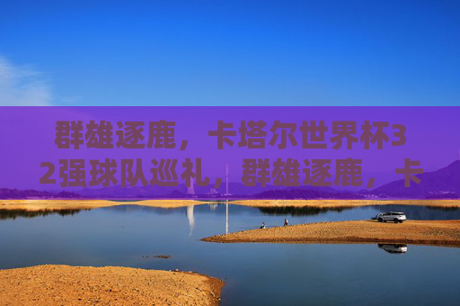 群雄逐鹿，卡塔尔世界杯32强球队巡礼，群雄逐鹿，卡塔尔世界杯32强巡礼