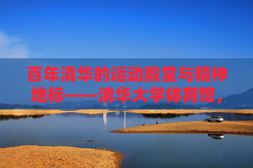 百年清华的运动殿堂与精神地标——清华大学体育馆，百年清华的运动殿堂与精神地标——清华大学体育馆