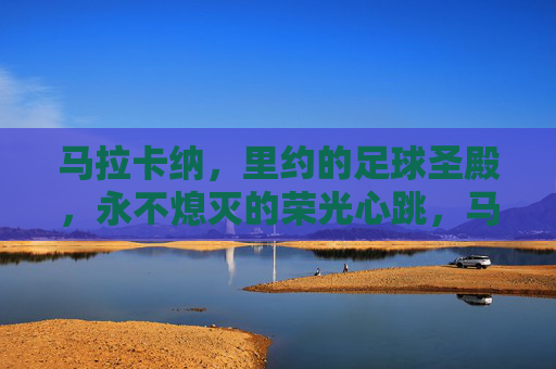 马拉卡纳，里约的足球圣殿，永不熄灭的荣光心跳，马拉卡纳，里约永不熄灭的足球圣殿心跳