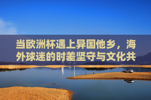 当欧洲杯遇上异国他乡，海外球迷的时差坚守与文化共鸣，异国欧洲杯，海外球迷的时差坚守与文化共鸣