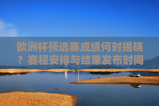欧洲杯预选赛成绩何时揭晓？赛程安排与结果发布时间全解析，欧洲杯预选赛成绩揭晓时间、赛程安排与结果发布全解析