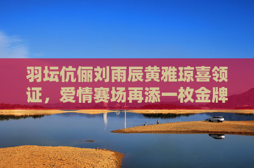 羽坛伉俪刘雨辰黄雅琼喜领证，爱情赛场再添一枚金牌，羽坛伉俪刘雨辰黄雅琼领证，爱情赛场再添金牌