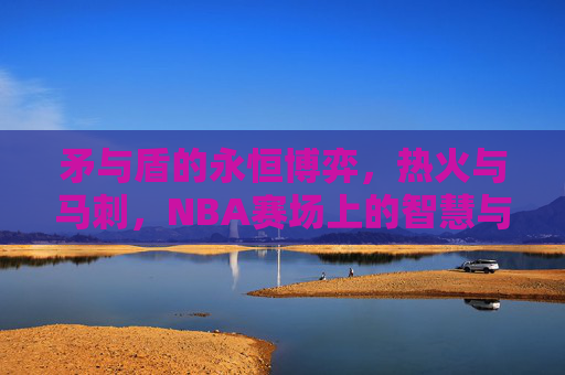矛与盾的永恒博弈，热火与马刺，NBA赛场上的智慧与激情交响曲，矛与盾的永恒博弈，热火与马刺的智慧激情交响