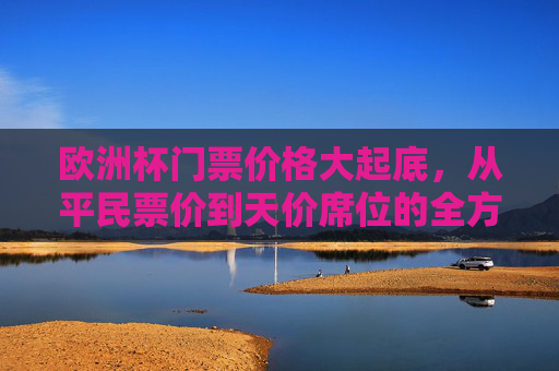 欧洲杯门票价格大起底，从平民票价到天价席位的全方位解析，欧洲杯门票价格大起底，从平民票价到天价席位的全解析