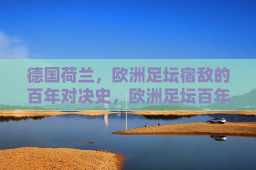 德国荷兰，欧洲足坛宿敌的百年对决史，欧洲足坛百年宿敌，德国荷兰对决史