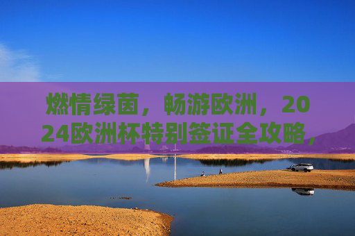 燃情绿茵,畅游欧洲,2024欧洲杯特别签证全攻略,燃情绿茵,2024欧洲杯特别签证全攻略