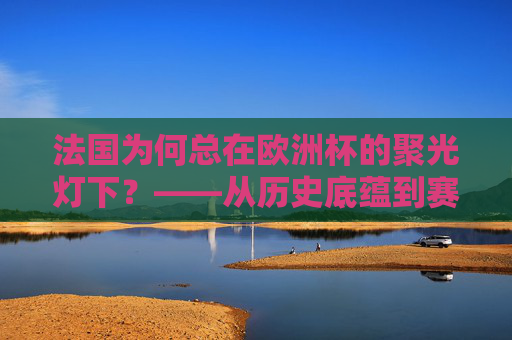 法国为何总在欧洲杯的聚光灯下?——从历史底蕴到赛场实力,法国欧洲杯聚光灯下的底气,历史底蕴与赛场实力