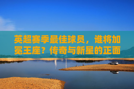 英超赛季最佳球员，谁将加冕王座？传奇与新星的正面对决，英超最佳球员，传奇与新星的王座对决