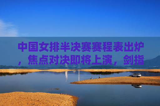 中国女排半决赛赛程表出炉，焦点对决即将上演，剑指决赛门票，中国女排半决赛赛程出炉 焦点对决剑指决赛门票