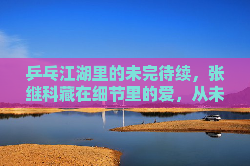 乒乓江湖里的未完待续，张继科藏在细节里的爱，从未离开，乒乓江湖，张继科细节里的爱，未完待续