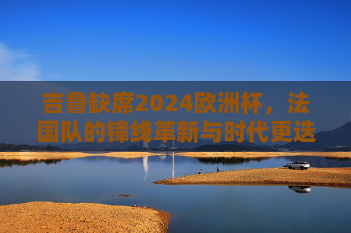 吉鲁缺席2024欧洲杯,法国队的锋线革新与时代更迭,吉鲁缺席,法国队锋线革新与时代更迭