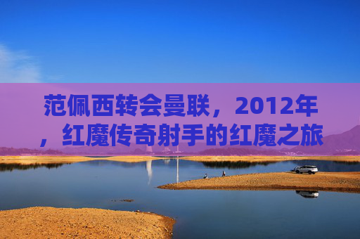 范佩西转会曼联，2012年，红魔传奇射手的红魔之旅，范佩西2012转会曼联，红魔传奇射手的红魔之旅