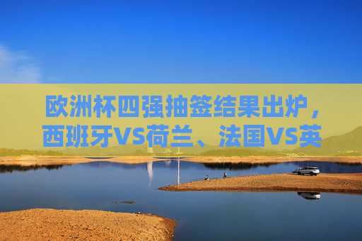 欧洲杯四强抽签结果出炉，西班牙VS荷兰、法国VS英格兰，巅峰对决悬念升级，欧洲杯四强抽签，西班牙战荷兰法国遇英格兰，巅峰对决悬念升级