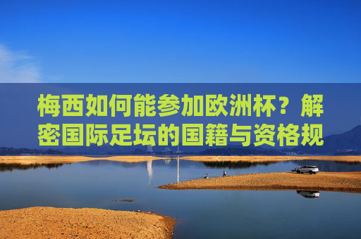 梅西如何能参加欧洲杯？解密国际足坛的国籍与资格规则，梅西如何参加欧洲杯？解密国际足坛国籍资格规则
