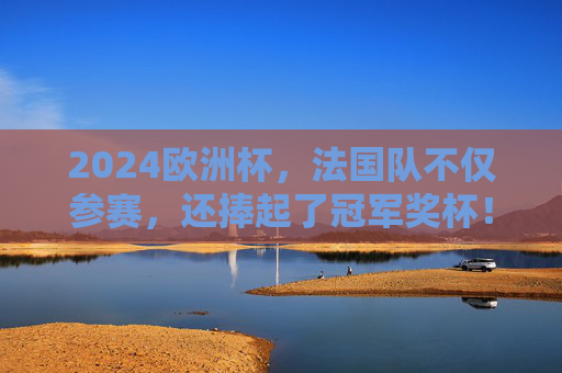 2024欧洲杯，法国队不仅参赛，还捧起了冠军奖杯！2024欧洲杯法国队夺冠