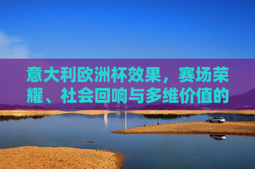 意大利欧洲杯效果，赛场荣耀、社会回响与多维价值的立体呈现