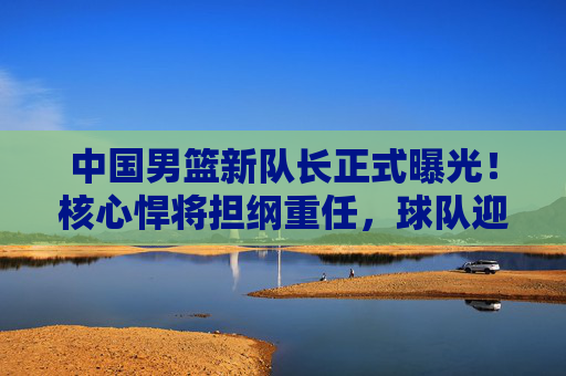 中国男篮新队长正式曝光！核心悍将担纲重任，球队迎来领袖新时代，中国男篮新队长正式曝光！核心悍将引领领袖新时代