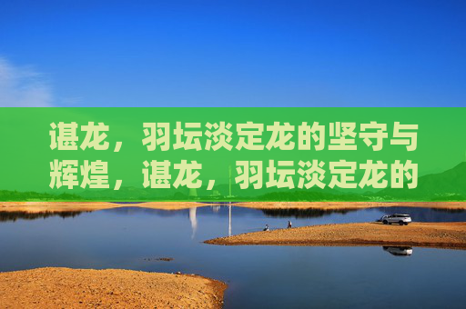 谌龙，羽坛淡定龙的坚守与辉煌，谌龙，羽坛淡定龙的坚守与辉煌