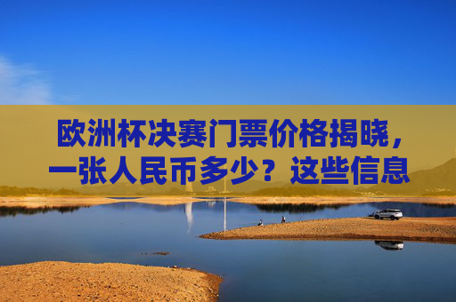 欧洲杯决赛门票价格揭晓，一张人民币多少？这些信息你需要知道，欧洲杯决赛门票价格揭晓，一张多少人民币？
