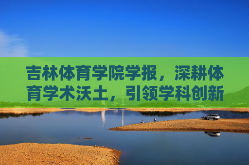 吉林体育学院学报,深耕体育学术沃土,引领学科创新发展,深耕体育学术沃土 引领学科创新发展
