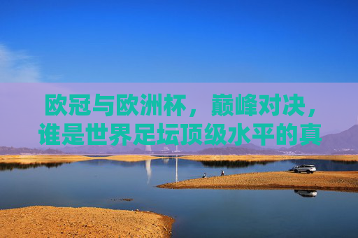 欧冠与欧洲杯，巅峰对决，谁是世界足坛顶级水平的真答案？欧冠与欧洲杯，巅峰对决，谁是足坛顶级真答案？