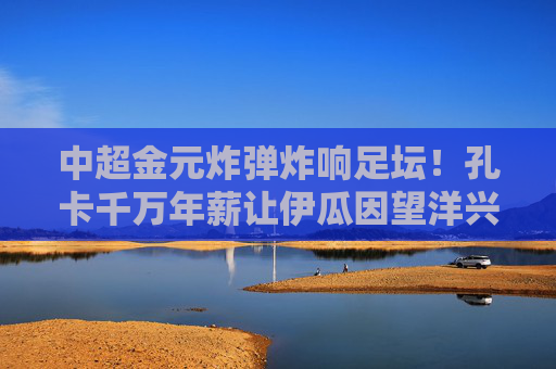 中超金元炸弹炸响足坛！孔卡千万年薪让伊瓜因望洋兴叹，中超金元炸响！孔卡千万年薪让伊瓜因望洋兴叹