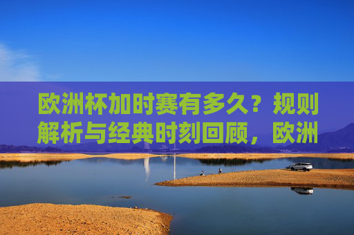 欧洲杯加时赛有多久？规则解析与经典时刻回顾，欧洲杯加时赛，时长规则解析与经典时刻回顾