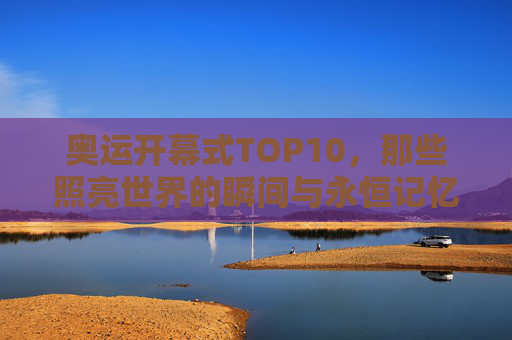奥运开幕式TOP10，那些照亮世界的瞬间与永恒记忆，奥运开幕式TOP10，照亮世界的永恒瞬间