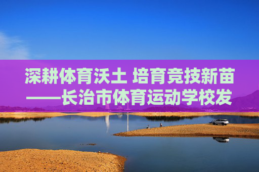 深耕体育沃土 培育竞技新苗——长治市体育运动学校发展纪实