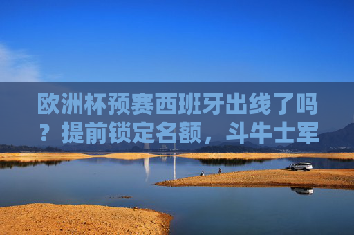 欧洲杯预赛西班牙出线了吗？提前锁定名额，斗牛士军团剑指正赛，欧洲杯预赛西班牙提前锁定名额 斗牛士军团剑指正赛