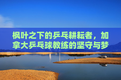 枫叶之下的乒乓耕耘者，加拿大乒乓球教练的坚守与梦想，枫叶乒乓耕耘者的坚守与梦想