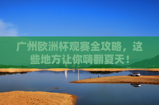 广州欧洲杯观赛全攻略,这些地方让你嗨翻夏天!