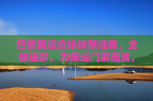 巴黎奥运会排球预选赛,全球逐梦,为奥运门票而战,巴黎奥运会排球预选赛,全球逐梦,为奥运门票而战