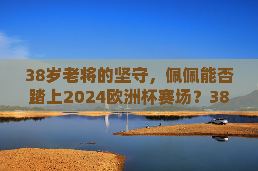 38岁老将的坚守，佩佩能否踏上2024欧洲杯赛场？38岁老将佩佩的坚守，能否踏上2024欧洲杯赛场？