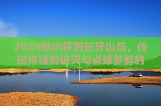 2024欧洲杯西班牙出局，传控神话的破灭与点球梦碎的深层原因，2024欧洲杯西班牙出局，传控神话破灭与点球梦碎的深层原因