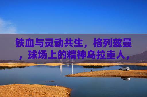 铁血与灵动共生，格列兹曼，球场上的精神乌拉圭人，格列兹曼，铁血与灵动的精神乌拉圭人