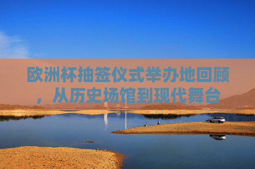 欧洲杯抽签仪式举办地回顾，从历史场馆到现代舞台
