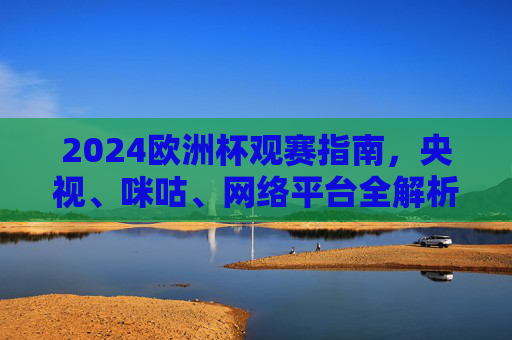 2024欧洲杯观赛指南，央视、咪咕、网络平台全解析，锁定精彩瞬间，2024欧洲杯观赛指南，央视、咪咕、网络平台全解析，锁定精彩瞬间