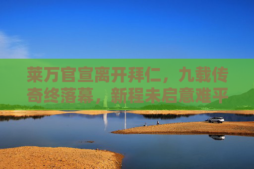 莱万官宣离开拜仁,九载传奇终落幕,新程未启意难平,莱万九载拜仁传奇落幕,新程未启意难平