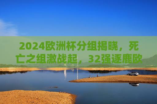 2024欧洲杯分组揭晓，死亡之组激战起，32强逐鹿欧陆荣耀，2024欧洲杯分组揭晓，死亡之组激战起，32强逐鹿欧陆荣耀