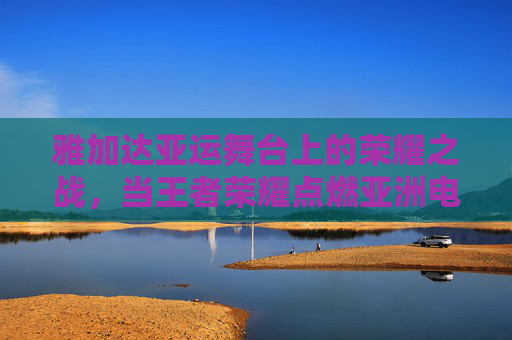 雅加达亚运舞台上的荣耀之战，当王者荣耀点燃亚洲电竞激情，雅加达亚运荣耀之战，王者荣耀点燃亚洲电竞激情