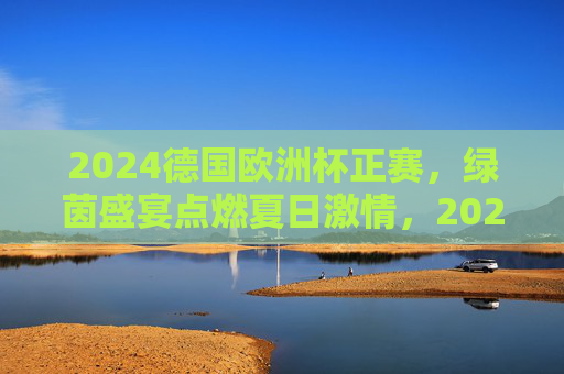 2024德国欧洲杯正赛,绿茵盛宴点燃夏日激情,2024德国欧洲杯,绿茵盛宴点燃夏日激情