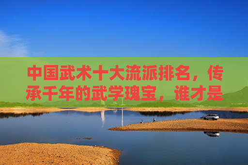 中国武术十大流派排名，传承千年的武学瑰宝，谁才是真正的武林翘楚？中国武术十大流派，千年武学瑰宝，武林翘楚谁属？
