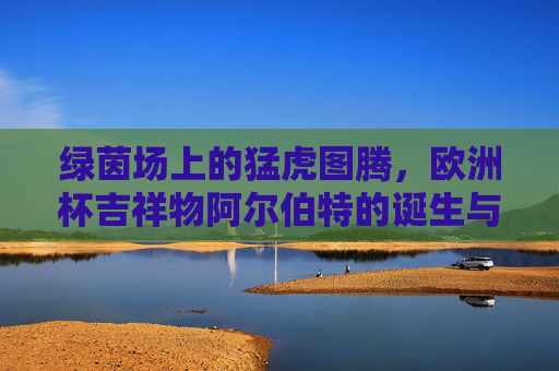绿茵场上的猛虎图腾，欧洲杯吉祥物阿尔伯特的诞生与绘画密码，绿茵猛虎图腾，阿尔伯特的诞生与绘画密码