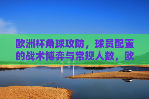 欧洲杯角球攻防，球员配置的战术博弈与常规人数，欧洲杯角球攻防，球员配置与常规人数下的战术博弈