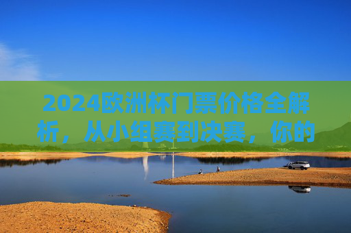 2024欧洲杯门票价格全解析，从小组赛到决赛，你的观赛预算要多少？2024欧洲杯门票价格全解析，小组赛到决赛观赛预算指南