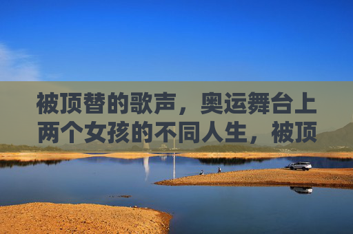 被顶替的歌声，奥运舞台上两个女孩的不同人生，被顶替的歌声，奥运舞台上的双面人生