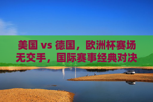 美国 vs 德国，欧洲杯赛场无交手，国际赛事经典对决回顾，美德对决，欧洲杯赛场无交手，国际赛事经典回顾