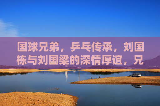 国球兄弟，乒乓传承，刘国栋与刘国梁的深情厚谊，兄弟情深，乒乓传承，刘国栋与刘国梁